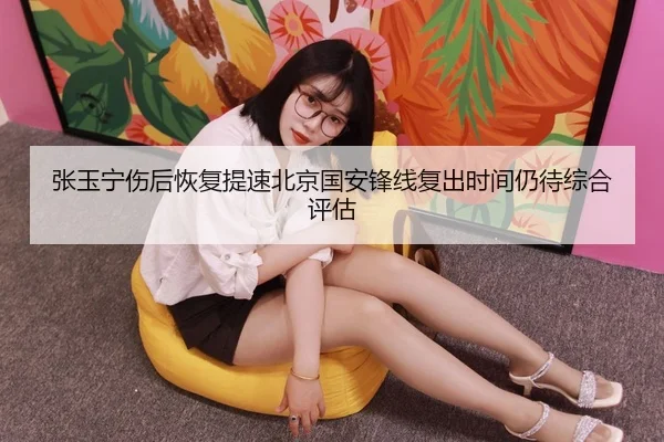 张玉宁伤后恢复提速北京国安锋线复出时间仍待综合评估